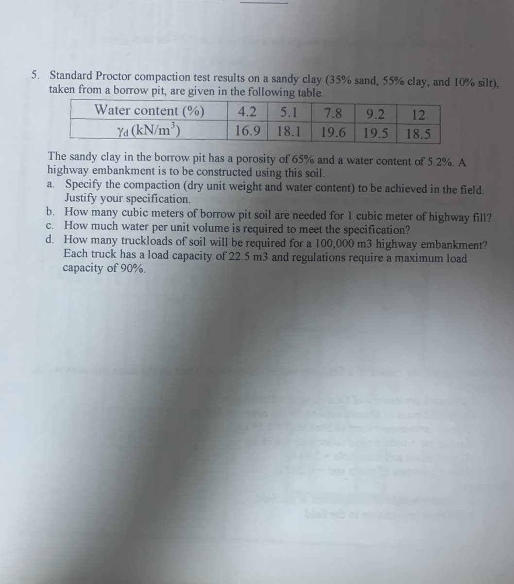 5. Standard Proctor compaction test results on a sandy clay (35% sand, 55% clay, and 10% silt),
taken from a borrow pit, are given in the following table.
Water content (%)
4.2
5.1
7.8
9.2
12
Ya (kN/m³)
16.9
18.1
19.6
19.5
18.5
The sandy clay in the borrow pit has a porosity of 65% and a water content of 5.2%. A
highway embankment is to be constructed using this soil.
a. Specify the compaction (dry unit weight and water content) to be achieved in the field.
Justify your specification.
b. How many cubic meters of borrow pit soil are needed for 1 cubic meter of highway fill?
c. How much water per unit volume is required to meet the specification?
d. How many truckloads of soil will be required for a 100,000 m3 highway embankment?
Each truck has a load capacity of 22.5 m3 and regulations require a maximum load
capacity of 90%.
