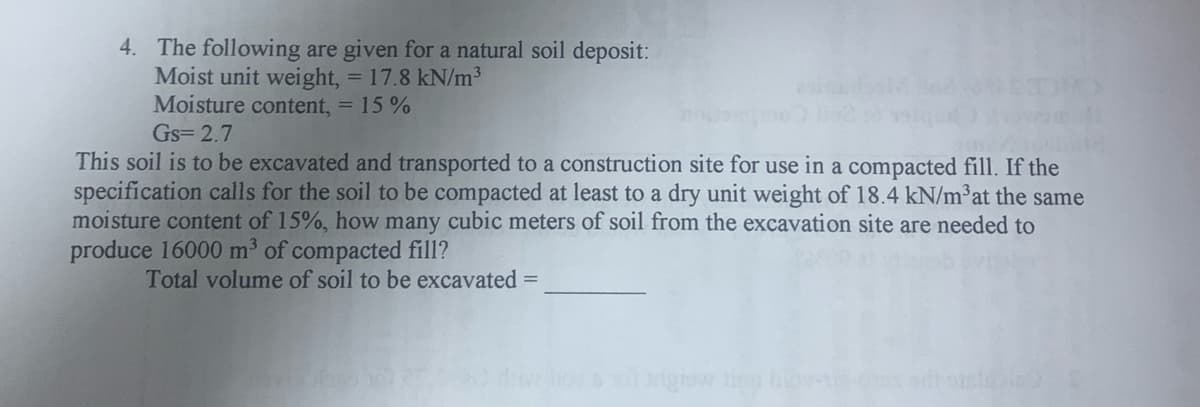 4. The following are given for a natural soil deposit:
Moist unit weight, = 17.8 kN/m3
Moisture content, = 15 %
Gs= 2.7
This soil is to be excavated and transported to a construction site for use in a compacted fill. If the
specification calls for the soil to be compacted at least to a dry unit weight of 18.4 kN/m³at the same
moisture content of 15%, how many cubic meters of soil from the excavation site are needed to
produce 16000 m3 of compacted fill?
Total volume of soil to be excavated =
bie
