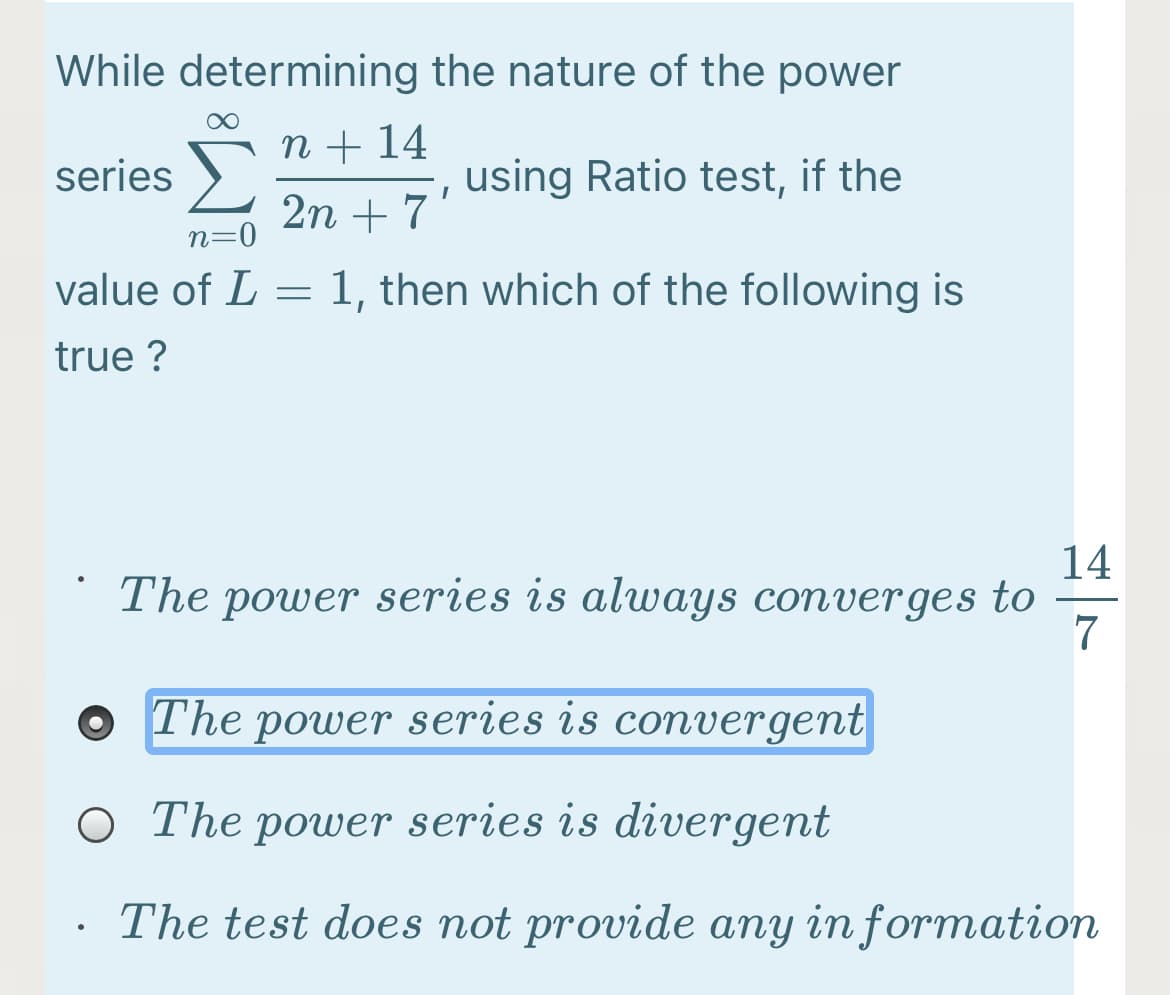 While determining the nature of the power
n + 14
series
using Ratio test, if the
2n + 7'
0
n=
value of L = 1, then which of the following is
true ?
14
The power series is always converges to
7
The power series is convergent
O The power series is divergent
The test does not provide any in formation
