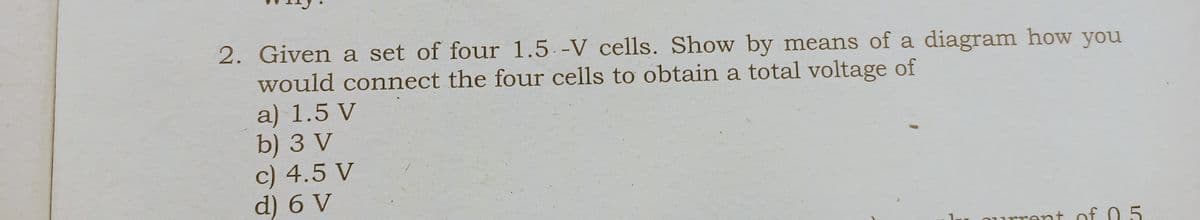 2. Given a set of four 1.5. -V cells. Show by means of a diagram how you
would connect the four cells to obtain a total voltage of
a) 1.5 V
b) 3 V
c) 4.5 V
d) 6 V
rent of 0.5
