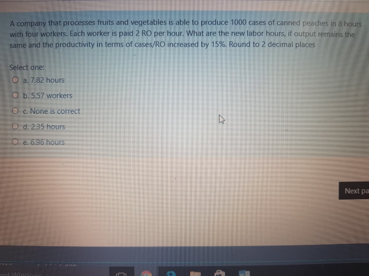 A company that processes fruits and vegetables is able to produce 1000 cases of canned peaches in 8 hours
with four workers. Each worker is paid 2 RO per hour. What are the new labor hours, if output remains the
same and the productivity in terms of cases/RO increased by 15%. Round to 2 decimal places
Select one:
O a. 7.82 hours
O b. 5,57 workers
O c. None is correct,
O d. 2.35 hours
O e. 6.96 hours
Next pa
