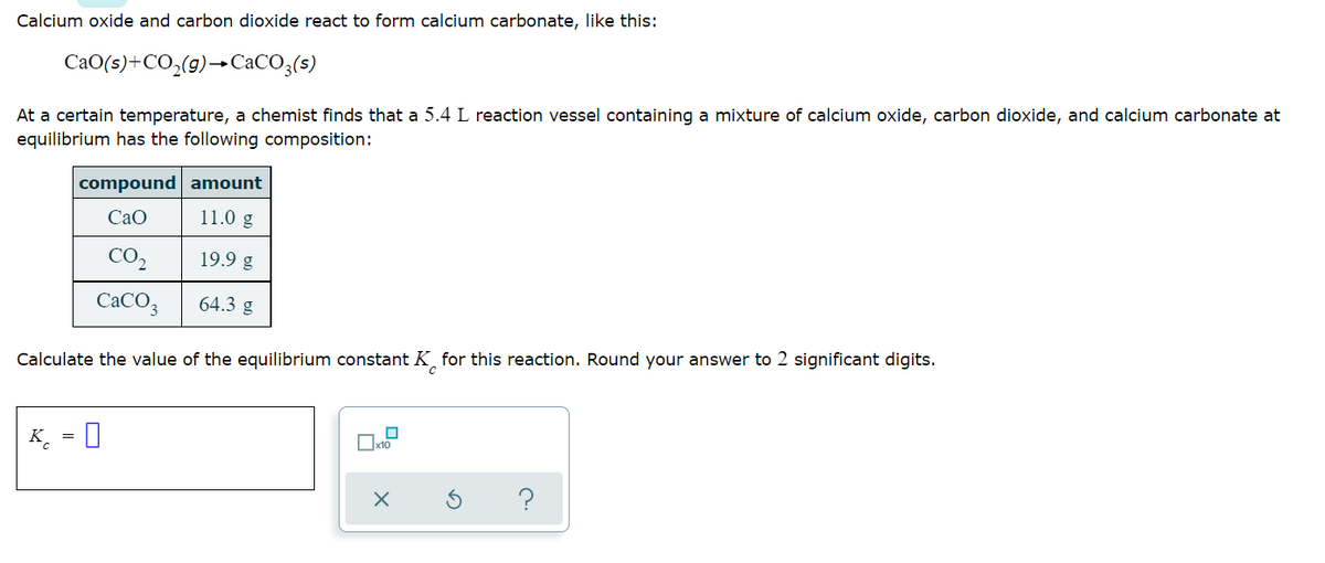 Calcium oxide and carbon dioxide react to form calcium carbonate, like this:
CaO(s)+CO,(g)–CaCO3(s)
At a certain temperature, a chemist finds that a 5.4 L reaction vessel containing a mixture of calcium oxide, carbon dioxide, and calcium carbonate at
equilibrium has the following composition:
compound
amount
CaO
11.0 g
CO₂
19.9 g
CaCO3
64.3 g
Calculate the value of the equilibrium constant K for this reaction. Round your answer to 2 significant digits.
0
K 0
x10
X