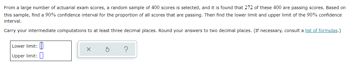 From a large number of actuarial exam scores, a random sample of 400 scores is selected, and it is found that 272 of these 400 are passing scores. Based on
this sample, find a 90% confidence interval for the proportion
all scores that are passing. Then find the lower limit and upper limit of the 90% confidence
interval.
Carry your intermediate computations to at least three decimal places. Round your answers to two decimal places. (If necessary, consult a list of formulas.)
Lower limit:|I
Upper limit:
