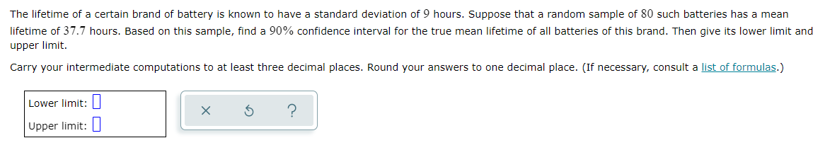 The lifetime of a certain brand of battery is known to have a standard deviation of 9 hours. Suppose that a random sample of 80 such batteries has a mean
lifetime of 37.7 hours. Based on this sample, find a 90% confidence interval for the true mean lifetime of all batteries of this brand. Then give its lower limit and
upper limit.
Carry your intermediate computations to at least three decimal places. Round your answers to one decimal place. (If necessary, consult a list of formulas.)
Lower limit: |
Upper limit:
