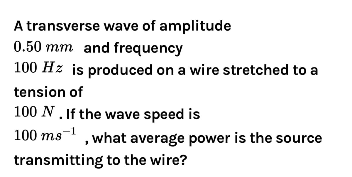 A transverse wave of amplitude
0.50 mm and frequency
100 Hz is produced on a wire stretched to a
tension of
100 N. If the wave speed is
100 ms-
what average power is the source
transmitting to the wire?
