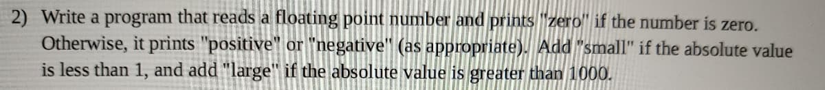 2) Write a program that reads a floating point number and prints "zero" if the number is zero.
Otherwise, it prints "positive" or "negative" (as appropriate). Add "small" if the absolute value
is less than 1, and add "large" if the absolute value is greater than 1000.
