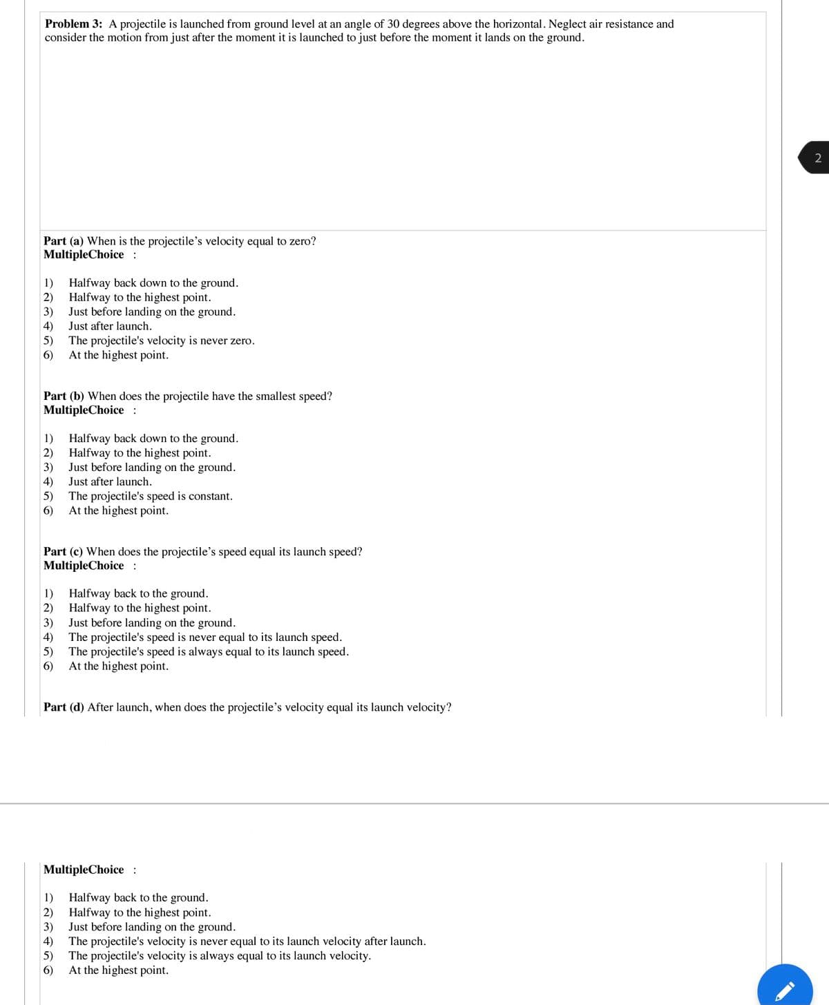 Problem 3: A projectile is launched from ground level at an angle of 30 degrees above the horizontal. Neglect air resistance and
consider the motion from just after the moment it is launched to just before the moment it lands on the ground.
Part (a) When is the projectile's velocity equal to zero?
MultipleChoice :
Halfway back down to the ground.
2)
1)
Halfway to the highest point.
Just before landing on the ground.
3)
4)
5)
Just after launch.
The projectile's velocity is never zero.
6)
At the highest point.
Part (b) When does the projectile have the smallest speed?
MultipleChoice :
Halfway back down to the ground.
2)
1)
Halfway to the highest point.
Just before landing on the ground.
3)
4)
5)
Just after launch.
The projectile's speed is constant.
At the highest point.
6)
Part (c) When does the projectile's speed equal its launch speed?
MultipleChoice :
Halfway back to the ground.
2) Halfway to the highest point.
Just before landing on the ground.
1)
3)
4)
The projectile's speed is never equal to its launch speed.
5)
The projectile's speed is always equal to its launch speed.
6)
At the highest point.
Part (d) After launch, when does the projectile's velocity equal its launch velocity?
MultipleChoice:
1)
Halfway back to the ground.
2)
Halfway to the highest point.
Just before landing on the ground.
3)
4)
The projectile's velocity is never equal to its launch velocity after launch.
5)
The projectile's velocity is always equal to its launch velocity.
6)
At the highest point.
