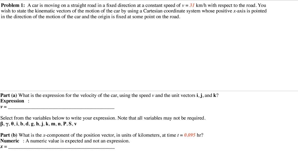 Problem 1: A car is moving on a straight road in a fixed direction at a constant speed of v = 31 km/h with respect to the road. You
wish to state the kinematic vectors of the motion of the car by using a Cartesian coordinate system whose positive x-axis is pointed
in the direction of the motion of the car and the origin is fixed at some point on the road.
Part (a) What is the expression for the velocity of the car, using the speed v and the unit vectors i, j, and k?
Expression :
V =
Select from the variables below to write your expression. Note that all variables may not be required.
B, y, 0, i, b, d, g, h, j, k, m, n, P,S, v
Part (b) What is the x-component of the position vector, in units of kilometers, at time t = 0.095 hr?
Numeric : A numeric value is expected and not an expression.
x =
