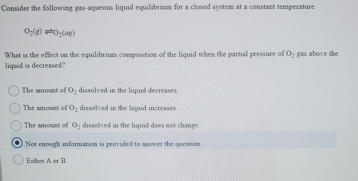Consider the following gas-aqueous liquid equilibrium for a closed system at a constant temperature.
O2(g) 02(aq)
What is the effect on the equilibrium composition of the liquid when the partial pressure of O, gas above the
liquid is decreased?
O The amount of O, dissolved in the liquid decreases.
The amount of O, dissolved in the liquid increases.
The amount of O2 dissolved in the liquid does not change.
Not enough information is provided to answer the question.
Either A or B.
