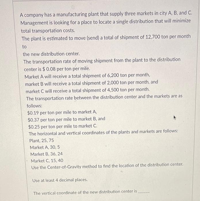 A company has a manufacturing plant that supply three markets in city A, B, and C.
Management is looking for a place to locate a single distribution that will minimize
total transportation costs.
The plant is estimated to move (send) a total of shipment of 12,700 ton per month
to
the new distribution center.
The transportation rate of moving shipment from the plant to the distribution
center is $ 0.08 per ton per mile.
Market A will receive a total shipment of 6,200 ton per month,
market B will receive a total shipment of 2,000 ton per month, and
market C will receive a total shipment of 4,500 ton per month.
The transportation rate between the distribution center and the markets are as
follows:
$0.19 per ton per mile to market A,
$0.37 per ton per mile to market B, and
$0.25 per ton per mile to market C.
The horizontal and vertical coordinates of the plants and markets are follows:
Plant, 25, 75
Market A, 30, 5
Market B, 36, 24
Market C, 15, 40
Use the Center-of-Gravity method to find the location of the distribution center.
Use at least 4 decimal places.
The vertical coordinate of the new distribution center is
