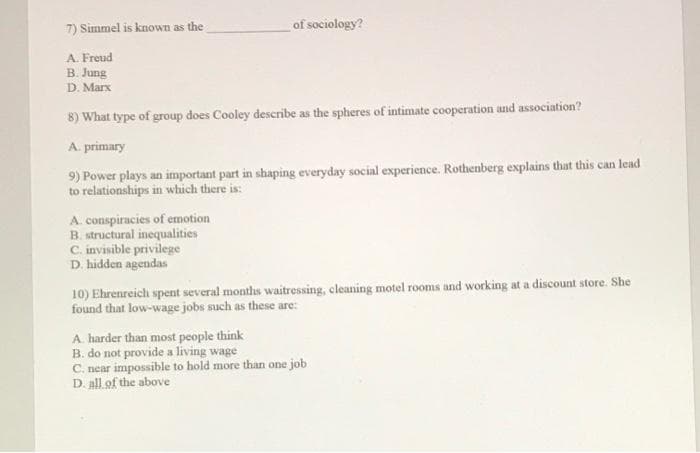 7) Simmel is known as the
of sociology?
A. Freud
B. Jung
D. Marx
8) What type of group does Cooley describe as the spheres of intimate cooperation and association?
A. primary
9) Power plays an important part in shaping everyday social experience. Rothenberg explains that this can lead
to relationships in which there is:
A. conspiracies of emotion
B. structural inequalities
C. invisible privilege
D. hidden agendas
10) Ehrenreich spent several months waitressing, cleaning motel rooms and working at a discount store. She
found that low-wage jobs such as these are:
A harder than most people think
B. do not provide a living wage
C. near impossible to hold more than one job
D. all.of the above
