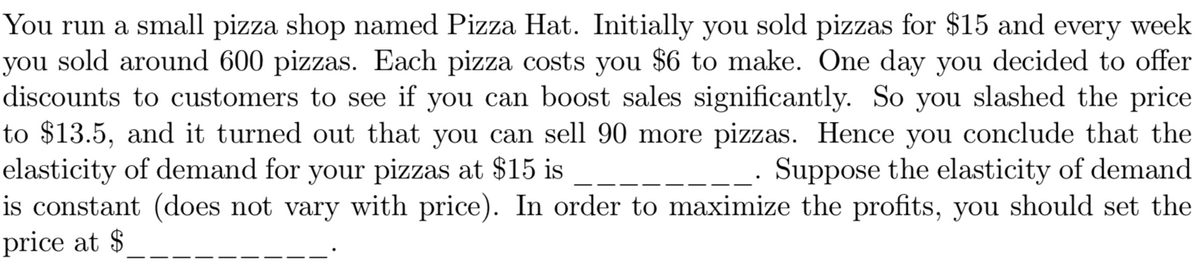 You run a small pizza shop named Pizza Hat. Initially you sold pizzas for $15 and every week
you sold around 600 pizzas. Each pizza costs you $6 to make. One day you decided to offer
discounts to customers to see if you can boost sales significantly. So you slashed the price
to $13.5, and it turned out that you can sell 90 more pizzas. Hence you conclude that the
elasticity of demand for your pizzas at $15 is
is constant (does not vary with price). In order to maximize the profits, you should set the
price at $
Suppose the elasticity of demand
