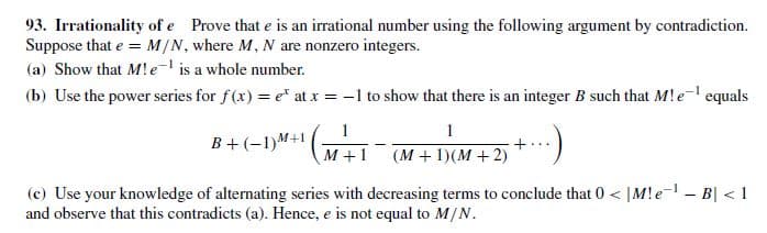 93. Irrationality of e Prove that e is an irrational number using the following argument by contradiction.
Suppose that e = M/N, where M, N are nonzero integers.
(a) Show that M!e- is a whole number.
(b) Use the power series for f(x) = e at x = -1 to show that there is an integer B such that M!e- equals
B+ (-1)M+1
(M + 1)(M + 2)
м+1
(c) Use your knowledge of alternating series with decreasing terms to conclude that 0 < |M!e- - B| < 1
and observe that this contradicts (a). Hence, e is not equal to M/N.

