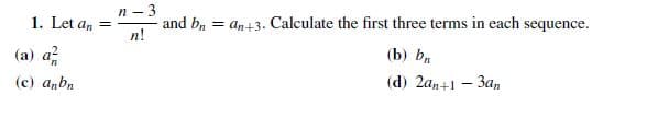 n- 3
1. Let a, =
(a) a
(c) anbn
and b, = an+3. Calculate the first three terms in each sequence.
n!
(b) b.
(d) 2an+1 – 3an
