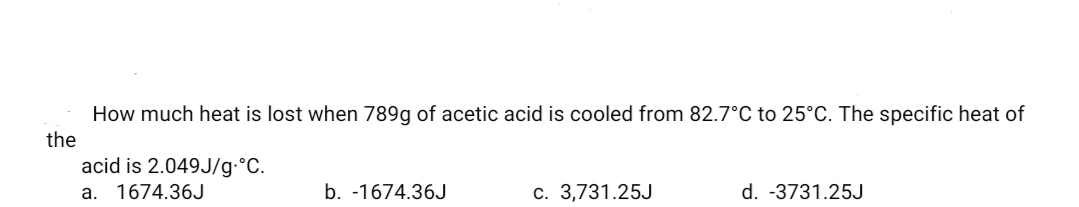 How much heat is lost when 789g of acetic acid is cooled from 82.7°C to 25°C. The specific heat of
the
acid is 2.049J/g•°C.
a. 1674.36J
b. -1674.36J
c. 3,731.25J
d. -3731.25J
