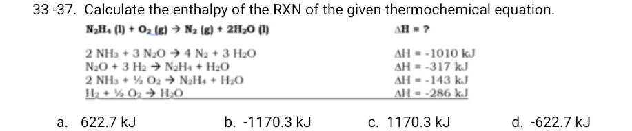 33 -37. Calculate the enthalpy of the RXN of the given thermochemical equation.
N„H4 (1) + O2 (g) → Na (g) + 2H¿0 (1)
AH = ?
2 NH3 + 3 N2O → 4 N2 + 3 H2O
N20 + 3 H2 → N2H« + H2O
2 NH3 + ½ O2 → N2H4 + H2O
H2 + ½ Oz → H2O
AH - -1010 kJ
AH = -317 kJ
AH = -143 kJ
AH = -286 kJ
a. 622.7 kJ
b. -1170.3 kJ
c. 1170.3 kJ
d. -622.7 kJ
