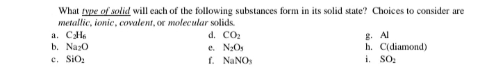 What type of solid will each of the following substances form in its solid state? Choices to consider are
metallic, ionic, covalent, or molecular solids.
a. CH6
b. Na20
g. Al
h. C(diamond)
i. SO2
d. CO2
e. N2Os
c. SiO2
f. NANO3
