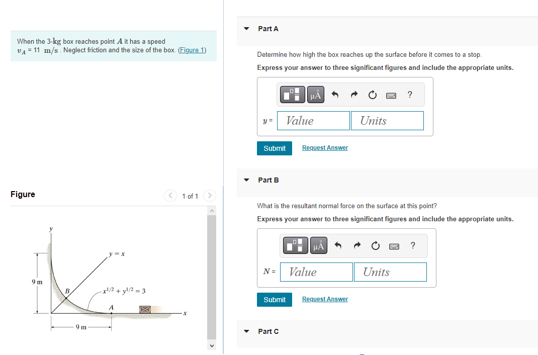 When the 3-kg box reaches point A it has a speed
VA 11 m/s. Neglect friction and the size of the box. (Figure 1)
Figure
9 m
B
9 m
y = x
-x1/2 + yl/2=3
A
1 of 1
Part A
Determine how high the box reaches up the surface before it comes to a stop.
Express your answer to three significant figures and include the appropriate units.
y =
Submit
Part B
N =
O
Value
Submit
Part C
μÅ
What is the resultant normal force on the surface at this point?
Express your answer to three significant figures and include the appropriate units.
ol
Request Answer
μA
Value
Units
Request Answer
?
Units
?