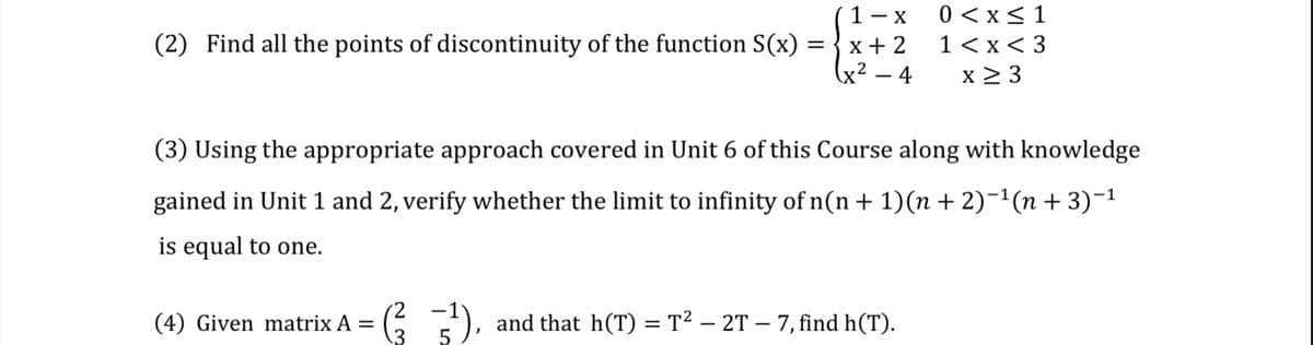 1- x
0 < x<1
(2) Find all the points of discontinuity of the function S(x) =
x+ 2
1 <x< 3
x² – 4
x 2 3
(3) Using the appropriate approach covered in Unit 6 of this Course along with knowledge
gained in Unit 1 and 2, verify whether the limit to infinity of n(n + 1)(n + 2)-1(n + 3)-1
is equal to one.
(4) Given matrix A =
::), and that h(T) = T2 – 2T – 7, find h(T).
