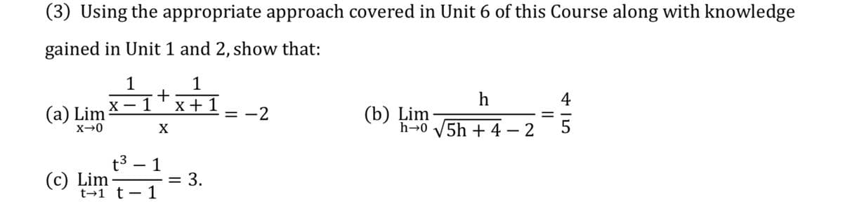 (3) Using the appropriate approach covered in Unit 6 of this Course along with knowledge
gained in Unit 1 and 2, show that:
1
1
+
1
h
4
X
x + 1
(a) Lim
(b) Ļim
h→0 V5h + 4 – 2
= -2
X→0
t3.
1
= 3.
1
|
(c) Lim
t→1 t
|
