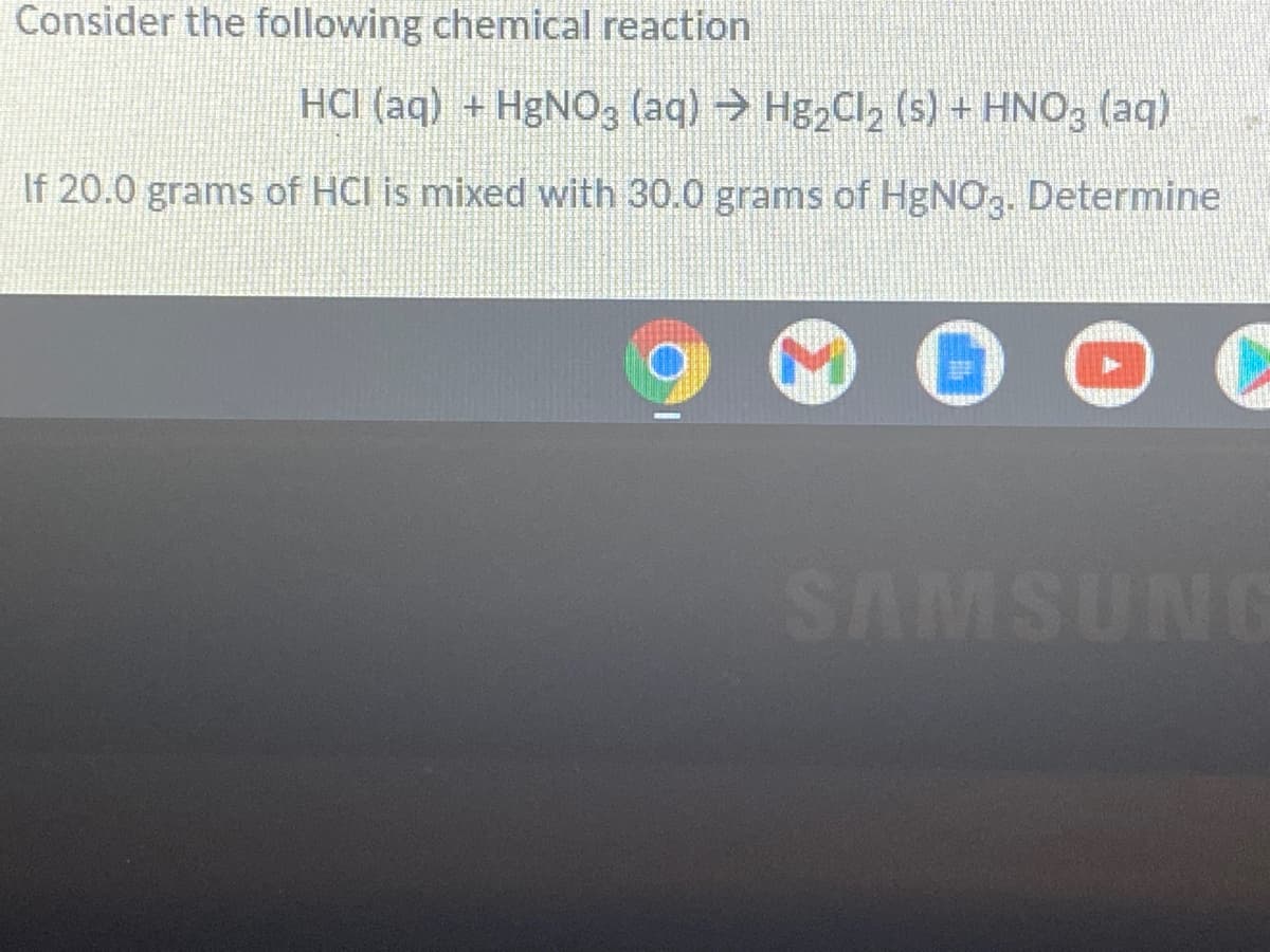 Consider the following chemical reaction
HCI (aq) + H&N03 (aq) → Hg2Cl2 (s) + HNO3 (aq)
If 20.0 grams of HCI is mixed with 30.0 grams of HgNO,. Determine
SAMSUNI
