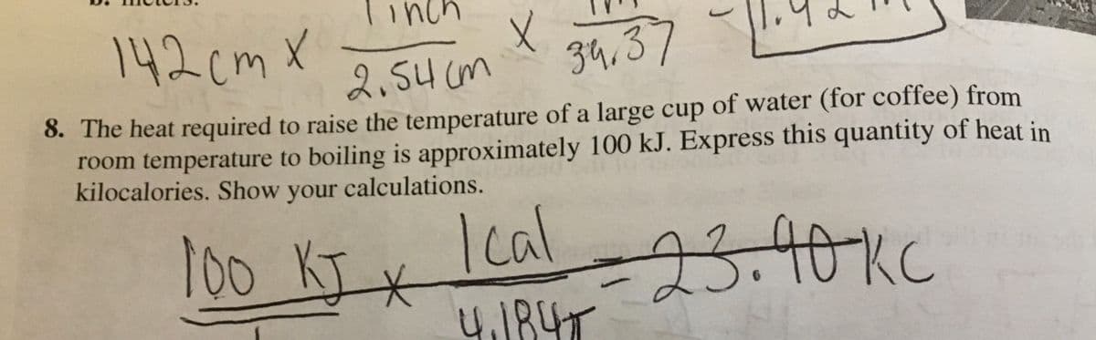 142cm X
2,54 cm
34,37
8. The heat required to raise the temperature of a large cup of water (for coffee) from
room temperature to boiling is approximately 100 kJ. Express this quantity of heat in
kilocalories. Show your calculations.
100KIX
23.40Kc
