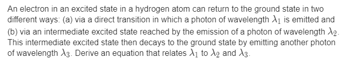 An electron in an excited state in a hydrogen atom can return to the ground state in two
different ways: (a) via a direct transition in which a photon of wavelength A1 is emitted and
(b) via an intermediate excited state reached by the emission of a photon of wavelength A2.
This intermediate excited state then decays to the ground state by emitting another photon
of wavelength A3. Derive an equation that relates A1 to Ag and A3.
