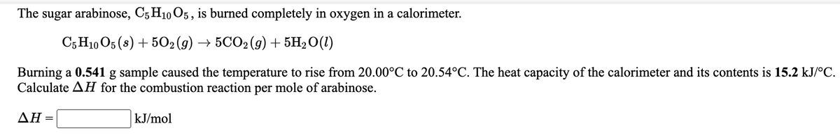 The sugar arabinose, C5 H10 O5, is burned completely in oxygen in a calorimeter.
C5 H10 O5 (8) + 502(g) → 5CO2(g) + 5H2 O(1)
Burning a 0.541 g sample caused the temperature to rise from 20.00°C to 20.54°C. The heat capacity of the calorimeter and its contents is 15.2 kJ/°C.
Calculate AH for the combustion reaction per mole of arabinose.
ΔΗ+
kJ/mol
