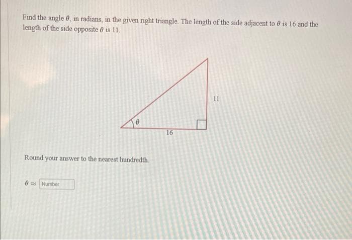 Find the angle 0, in radians, in the given right triangle. The length of the side adjacent to 0 is 16 and the
length of the side opposite e is 11.
11
16
Round your answer to the nearest hundredth.
0 Number
