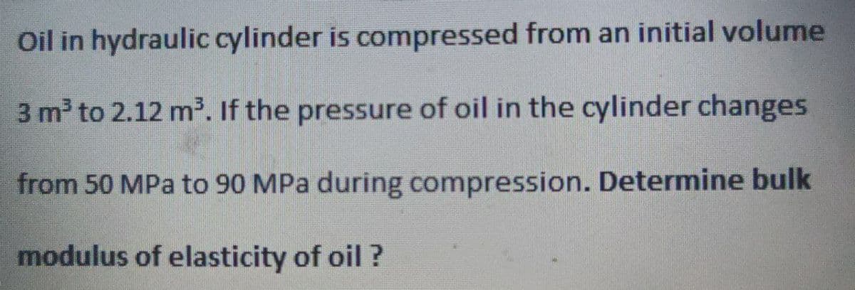 Oil in hydraulic cylinder is compressed from an initial volume
3 m³ to 2.12 m³. If the pressure of oil in the cylinder changes
from 50 MPa to 90 MPa during compression. Determine bulk
modulus of elasticity of oil?