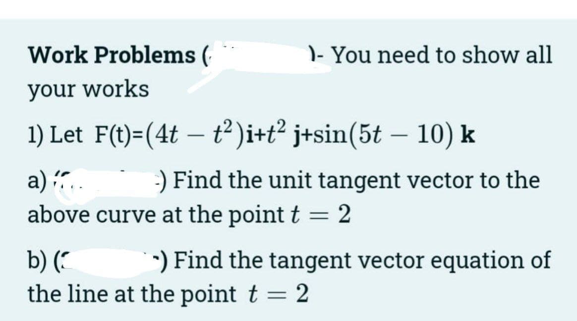 Work Problems (
your works
- You need to show all
1) Let F(t)=(4t — t²)i+t² j+sin(5t — 10) k
-
a).. -) Find the unit tangent vector to the
above curve at the point t = 2
b) (
the line at the point t = 2
*) Find the tangent vector equation of