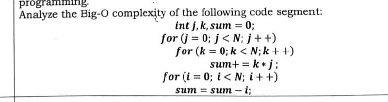 programming.
Analyze the Big-O complexity of the following code segment:
int j, k, sum = 0;
for (j = 0; j<N; j++)
for (k = 0; k< N; k++)
sum+ = k *j;
for (i = 0; i< N;i++)
sum-i;
sum