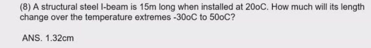 (8) A structural steel l-beam is 15m long when installed at 200C. How much will its length
change over the temperature extremes -300C to 500C?
ANS. 1.32cm
