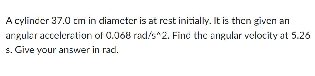 A cylinder 37.0 cm in diameter is at rest initially. It is then given an
angular acceleration of 0.068 rad/s^2. Find the angular velocity at 5.26
s. Give your answer in rad.