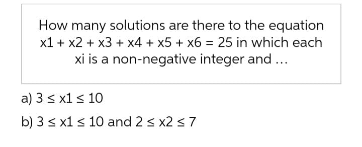 How many solutions are there to the equation
x1 + x2 + x3 + x4 + x5 + x6 = 25 in which each
xi is a non-negative integer and ...
a) 3 ≤ x1 ≤ 10
b) 3 ≤ x1 ≤ 10 and 2 ≤ x2 ≤ 7