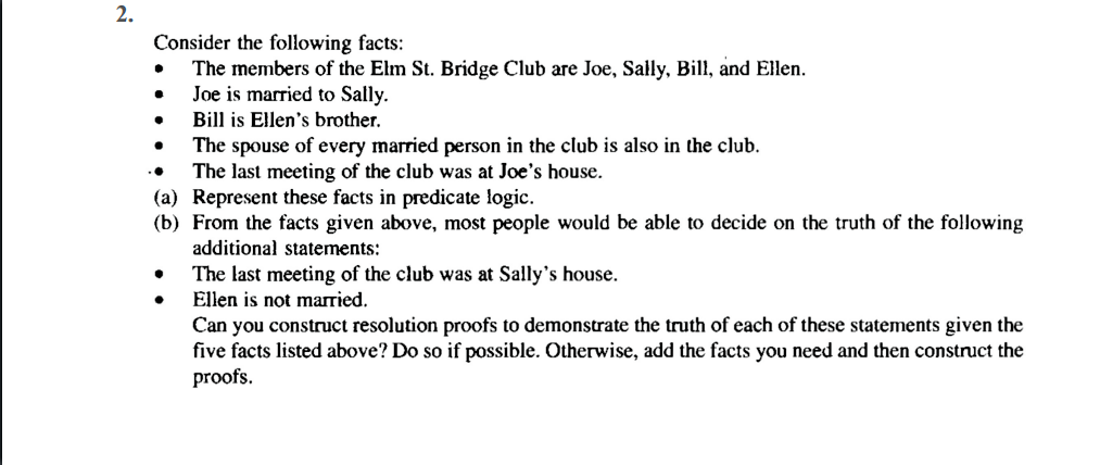 2.
Consider the following facts:
The members of the Elm St. Bridge Club are Joe, Sally, Bill, and Ellen.
Joe is married to Sally.
Bill is Ellen's brother.
The spouse of every married person in the club is also in the club.
The last meeting of the club was at Joe's house.
(a) Represent these facts in predicate logic.
(b) From the facts given above, most people would be able to decide on the truth of the following
additional statements:
The last meeting of the club was at Sally's house.
Ellen is not married.
Can you construct resolution proofs to demonstrate the truth of each of these statements given the
five facts listed above? Do so if possible. Otherwise, add the facts you need and then construct the
proofs.
