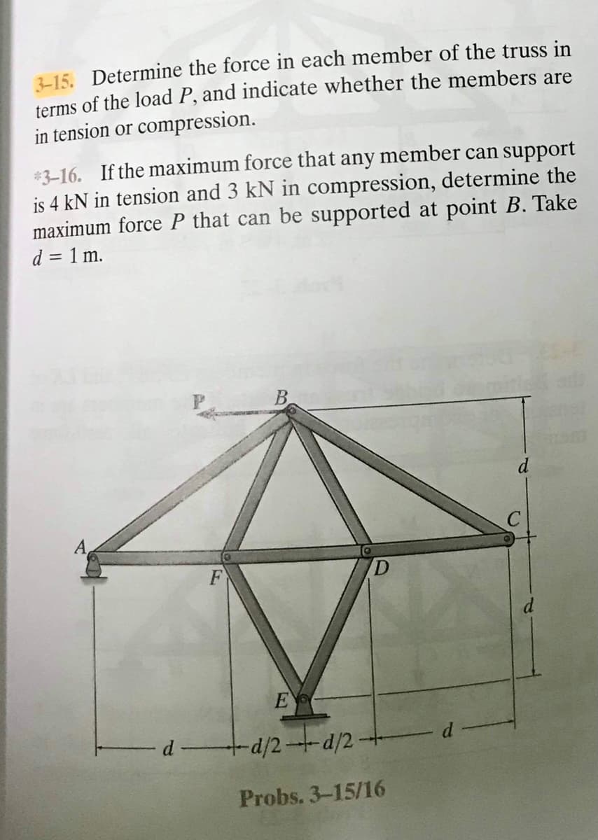 215. Determine the force in each member of the truss in
terms of the load P, and indicate whether the members are
in tension or compression.
*3-16. If the maximum force that any member can support
is 4 kN in tension and 3 kN in compression, determine the
maximum force P that can be supported at point B. Take
d = 1 m.
d
d
E
d
d/2--d/2-
Probs. 3-15/16
