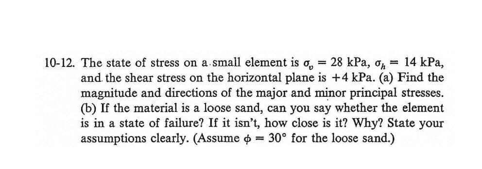 10-12. The state of stress on a.small element is
28 kPa, op
14 kPa,
%3D
and the shear stress on the horizontal plane is +4 kPa. (a) Find the
magnitude and directions of the major and minor principal stresses.
(b) If the material is a loose sand, can you say whether the element
is in a state of failure? If it isn't, how close is it? Why? State your
assumptions clearly. (Assume o
30° for the loose sand.)
