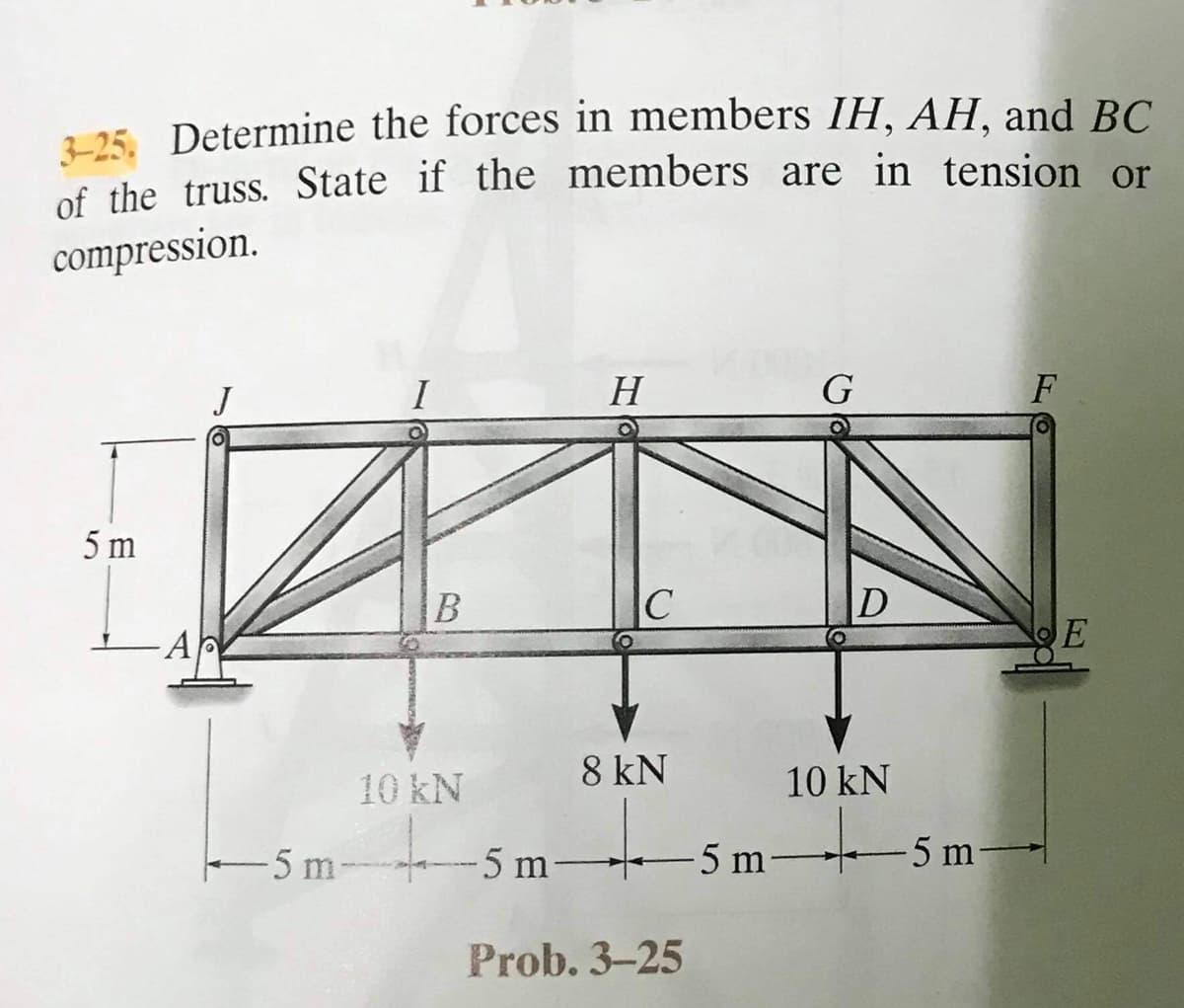 225 Determine the forces in members IH, AH, and BC.
of the truss. State if the members are in tension or
compression.
I
H
G
F
5 m
B
AP
E
10 kN
8 kN
10 kN
5 m 5 m 5 m-
5 m-
Prob. 3-25
