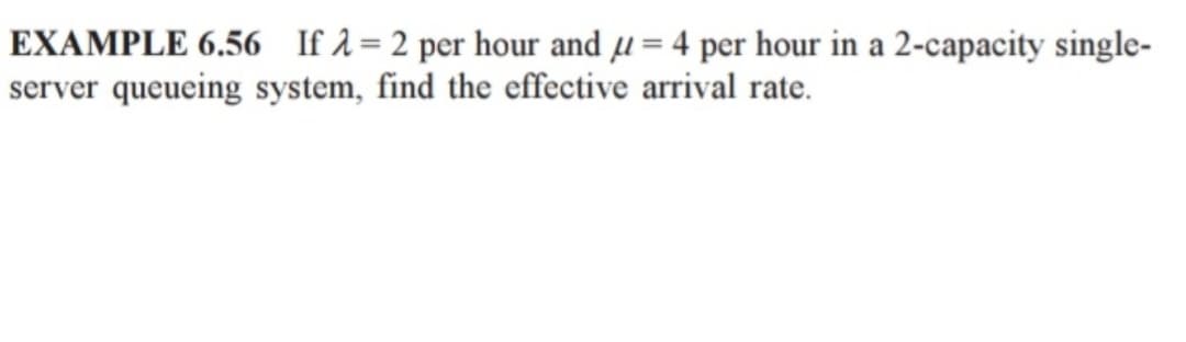 EXAMPLE 6.56 If λ = 2 per hour and u = 4 per hour in a 2-capacity single-
server queueing system, find the effective arrival rate.