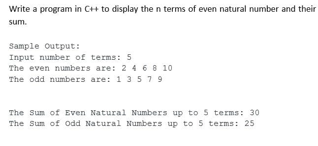Write a program in C++ to display the n terms of even natural number and their
sum.
Sample Output:
Input number of terms: 5
The even numbers are: 2 4 6 8 10
The odd numbers are: 1 3 5 7 9
The Sum of Even Natural Numbers up to 5 terms: 30
The Sum of Odd Natural Numbers up to 5 terms: 25
