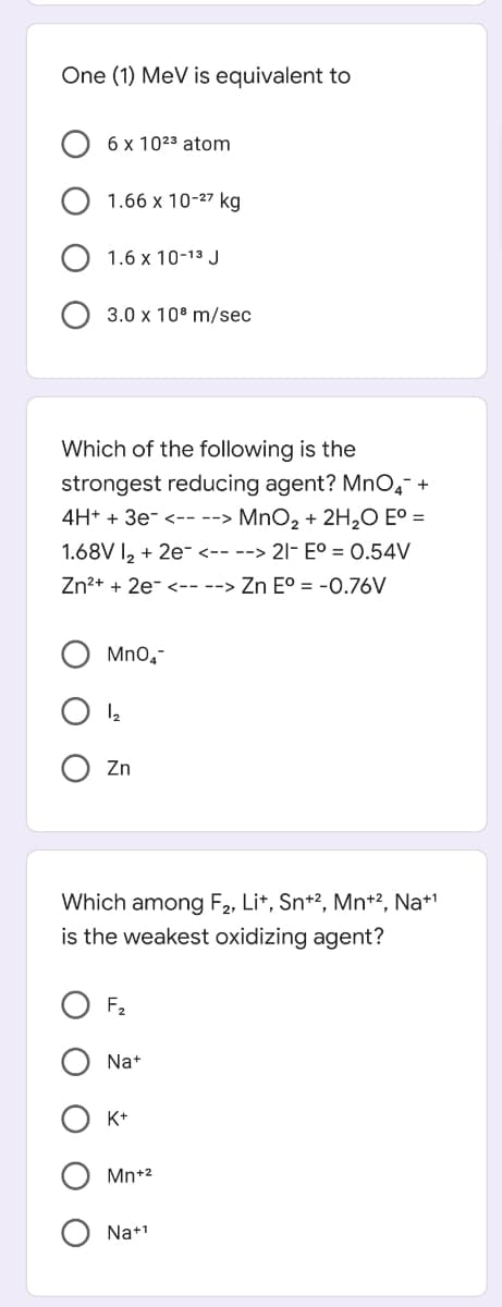 One (1) MeV is equivalent to
6 x 1023 atom
1.66 x 10-27 kg
1.6 x 10-13 J
3.0 x 10° m/sec
Which of the following is the
strongest reducing agent? Mno, +
4H+ + 3e- <-- --> MnO, + 2H,O E° =
1.68V I, + 2e- <-- --> 21- E° = 0.54V
Zn2+ + 2e- <-- --> Zn E° = -0.76V
Mno,-
Zn
Which among F2, Li*, Sn+2, Mn+2, Na+'
is the weakest oxidizing agent?
F2
Na+
K+
Mn+2
Na+1

