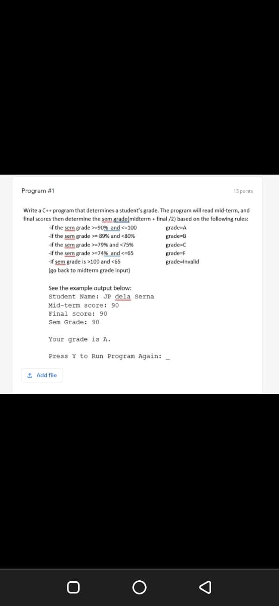 Program #1
15 points
Write a C++ program that determines a student's grade. The program will read mid-term, and
final scores then determine the sem grade(midterm + final /2) based on the following rules:
-if the sem grade >=90% and <=100
-if the sem grade >- 89% and <80%
grade-A
grade=B
-if the sem grade >=79% and <75%
-if the sem grade >=74% and <=65
-If sem grade is >100 and <65
midterm grade input)
grade=C
grade=F
grade=Invalid
(во back
See the example output below:
Student Name: JP dela Serna
Mid-term score: 90
Final score: 90
Sem Grade: 90
Your grade is A.
Press Y to Run Program Again:
1 Add file
