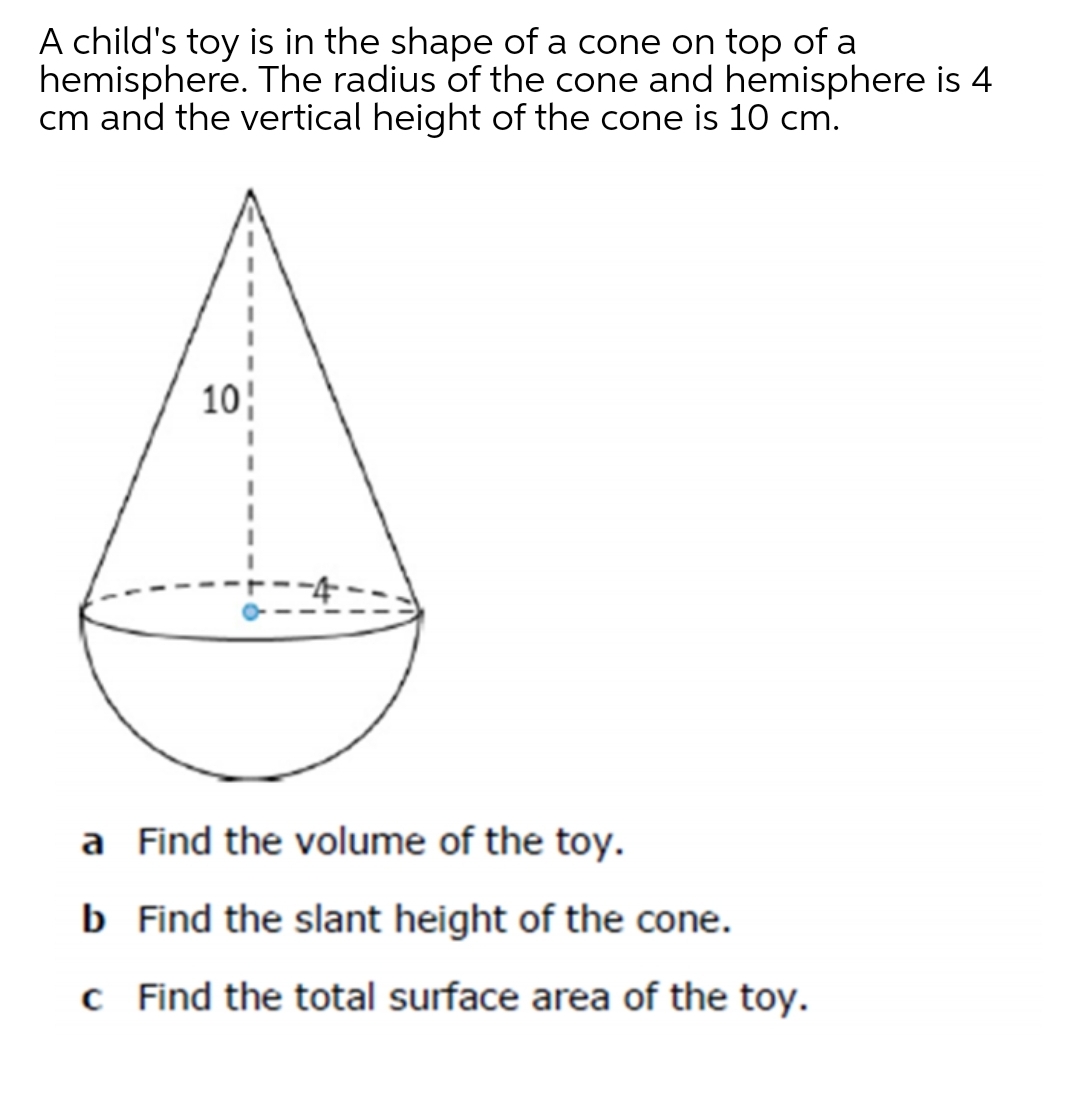A child's toy is in the shape of a cone on top of a
hemisphere. The radius of the cone and hemisphere is 4
cm and the vertical height of the cone is 10 cm.
10
a Find the volume of the toy.
b Find the slant height of the cone.
c Find the total surface area of the toy.
