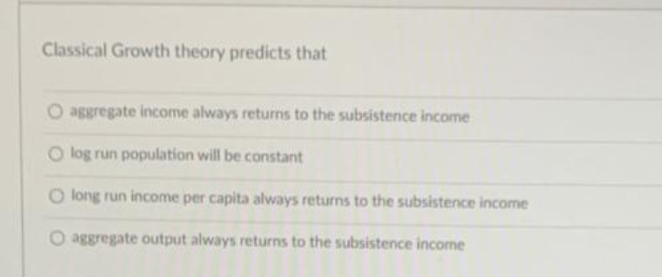 Classical Growth theory predicts that
O aggregate income always returns to the subsistence income
log run population will be constant
O long run income per capita always returns to the subsistence income
O aggregate output always returns to the subsistence income
