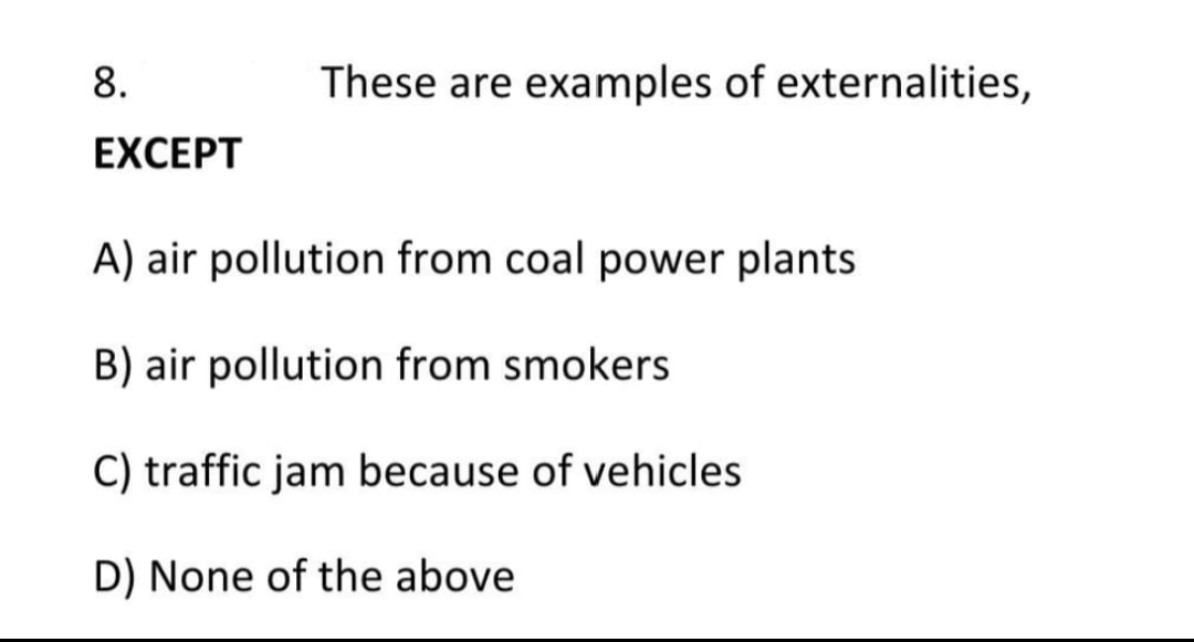 These are examples of externalities,
8.
EXCEPT
A) air pollution from coal power plants
B) air pollution from smokers
C) traffic jam because of vehicles
D) None of the above