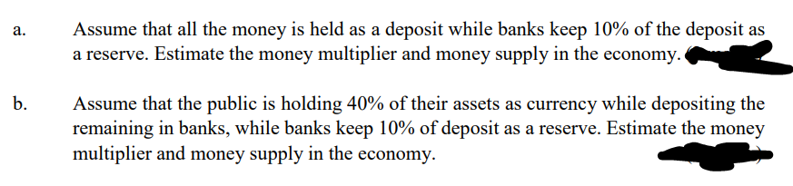 a.
Assume that all the money is held as a deposit while banks keep 10% of the deposit as
a reserve. Estimate the money multiplier and money supply in the economy.
b.
Assume that the public is holding 40% of their assets as currency while depositing the
remaining in banks, while banks keep 10% of deposit as a reserve. Estimate the money
multiplier and money supply in the economy.