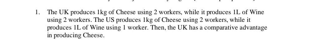 1. The UK produces 1kg of Cheese using 2 workers, while it produces 1L of Wine
using 2 workers. The US produces 1kg of Cheese using 2 workers, while it
produces 1L of Wine using 1 worker. Then, the UK has a comparative advantage
in producing Cheese.