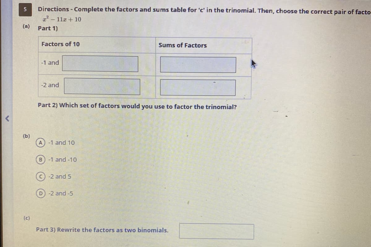 5
(a)
(b)
(c)
Directions - Complete the factors and sums table for 'c' in the trinomial. Then, choose the correct pair of facto
²-112+10
Part 1)
Factors of 10
-1 and
-2 and
Part 2) Which set of factors would you use to factor the trinomial?
A) -1 and 10
B) -1 and -10
-2 and 5
Sums of Factors
D) -2 and -5
Part 3) Rewrite the factors as two binomials.