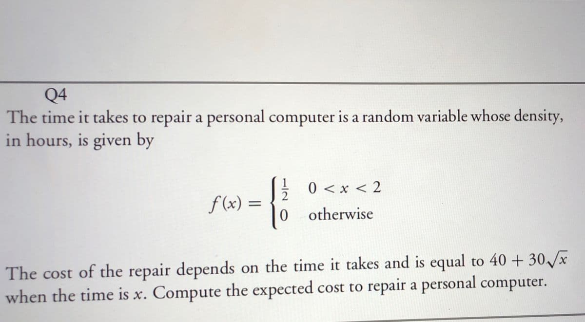 Q4
The time it takes to repair a personal computer is a random variable whose density,
in hours, is given by
E 0 <x < 2
f (x) :
0 otherwise
The cost of the repair depends on the time it takes and is equal to 40 + 30/x
when the time is x. Compute the expected cost to repair a personal computer.
X.
15

